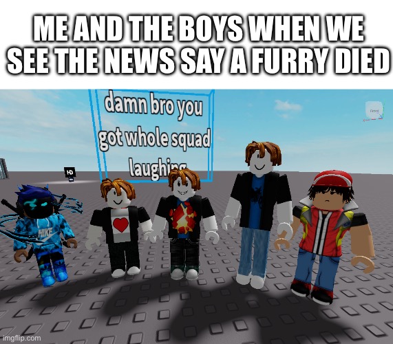 Im a anti furry, yes. | ME AND THE BOYS WHEN WE SEE THE NEWS SAY A FURRY DIED | image tagged in whole squad | made w/ Imgflip meme maker