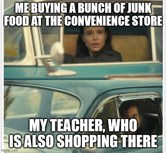 Umbrella Academy Car | ME BUYING A BUNCH OF JUNK FOOD AT THE CONVENIENCE STORE; MY TEACHER, WHO IS ALSO SHOPPING THERE | image tagged in umbrella academy car | made w/ Imgflip meme maker