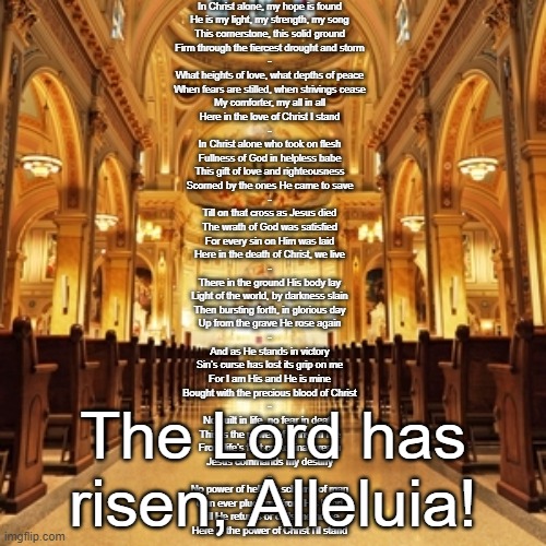 Catholic Church | In Christ alone, my hope is found
He is my light, my strength, my song
This cornerstone, this solid ground
Firm through the fiercest drought and storm
-
What heights of love, what depths of peace
When fears are stilled, when strivings cease
My comforter, my all in all
Here in the love of Christ I stand
-
In Christ alone who took on flesh
Fullness of God in helpless babe
This gift of love and righteousness
Scorned by the ones He came to save
-
Till on that cross as Jesus died
The wrath of God was satisfied
For every sin on Him was laid
Here in the death of Christ, we live
-
There in the ground His body lay
Light of the world, by darkness slain
Then bursting forth, in glorious day
Up from the grave He rose again
-
And as He stands in victory
Sin's curse has lost its grip on me
For I am His and He is mine
Bought with the precious blood of Christ
-
No guilt in life, no fear in death
This is the power of Christ in me
From life's first cry to final breath
Jesus commands my destiny
-
No power of hell, no scheme of man
Can ever pluck me from His hand
Till He returns or calls me home
Here in the power of Christ I'll stand; The Lord has risen, Alleluia! | image tagged in catholic church | made w/ Imgflip meme maker