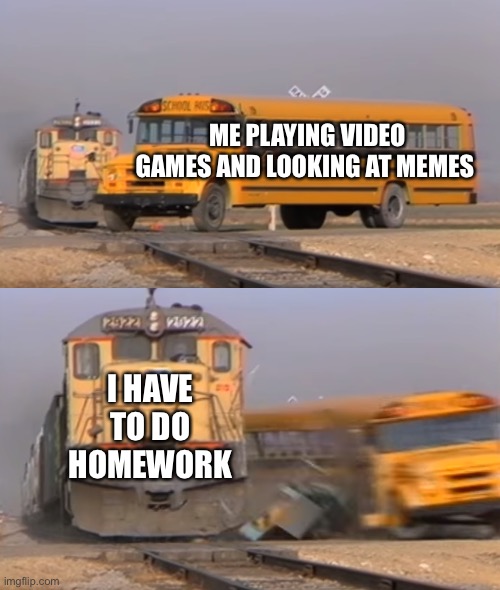 A train hitting a school bus | ME PLAYING VIDEO GAMES AND LOOKING AT MEMES; I HAVE TO DO HOMEWORK | image tagged in a train hitting a school bus | made w/ Imgflip meme maker