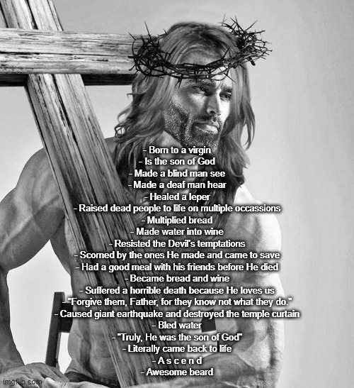 - Born to a virgin
- Is the son of God
- Made a blind man see
- Made a deaf man hear
- Healed a leper
- Raised dead people to life on multiple occassions
- Multiplied bread
- Made water into wine
- Resisted the Devil's temptations
- Scorned by the ones He made and came to save
- Had a good meal with his friends before He died
- Became bread and wine
- Suffered a horrible death because He loves us
- "Forgive them, Father, for they know not what they do."
- Caused giant earthquake and destroyed the temple curtain
- Bled water
- "Truly, He was the son of God"
- Literally came back to life
- A s c e n d
- Awesome beard | made w/ Imgflip meme maker