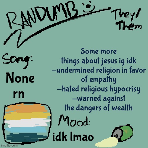 wow, canon Jesus is so cool, too bad the Jesus fandom is shit | Some more things about jesus ig idk

-undermined religion in favor of empathy
-hated religious hypocrisy
-warned against the dangers of wealth; None rn; idk lmao | image tagged in randumb template 3 | made w/ Imgflip meme maker