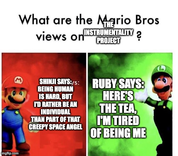 Mario Bros Views | THE INSTRUMENTALITY PROJECT; RUBY SAYS:
HERE'S THE TEA, I'M TIRED OF BEING ME; SHINJI SAYS:
BEING HUMAN IS HARD, BUT I'D RATHER BE AN INDIVIDUAL THAN PART OF THAT CREEPY SPACE ANGEL | image tagged in mario bros views,rwby,neon genesis evangelion | made w/ Imgflip meme maker