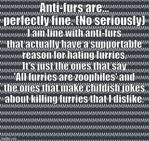 funny title goes here | Anti-furs are... perfectly fine. (No seriously); I am fine with anti-furs that actually have a supportable reason for hating furries, It's just the ones that say 'All furries are zoophiles' and the ones that make childish jokes about killing furries that I dislike. | image tagged in anti-fur,childish,jokes,about,furries | made w/ Imgflip meme maker