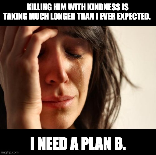 Kindness | KILLING HIM WITH KINDNESS IS TAKING MUCH LONGER THAN I EVER EXPECTED. I NEED A PLAN B. | image tagged in memes,first world problems | made w/ Imgflip meme maker