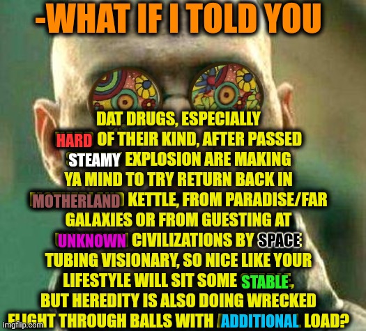 -Trippy stuff, bro. | -WHAT IF I TOLD YOU; DAT DRUGS, ESPECIALLY HARD OF THEIR KIND, AFTER PASSED STEAMY EXPLOSION ARE MAKING YA MIND TO TRY RETURN BACK IN MOTHERLAND KETTLE, FROM PARADISE/FAR GALAXIES OR FROM GUESTING AT UNKNOWN CIVILIZATIONS BY SPACE TUBING VISIONARY, SO NICE LIKE YOUR LIFESTYLE WILL SIT SOME STABLE, BUT HEREDITY IS ALSO DOING WRECKED FLIGHT THROUGH BALLS WITH ADDITIONAL LOAD? HARD; STEAMY; MOTHERLAND; SPACE; UNKNOWN; STABLE; ADDITIONAL | image tagged in acid kicks in morpheus,don't do drugs,x after inventing y,sir_unknown,triple h,this will make a fine addition to my collection | made w/ Imgflip meme maker