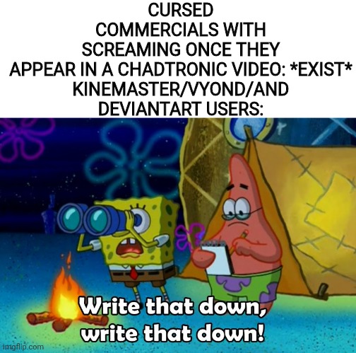 write that down | CURSED COMMERCIALS WITH SCREAMING ONCE THEY APPEAR IN A CHADTRONIC VIDEO: *EXIST*

KINEMASTER/VYOND/AND DEVIANTART USERS: | image tagged in write that down,chadtronic,commercials,kinemaster,deviantart,goanimate | made w/ Imgflip meme maker