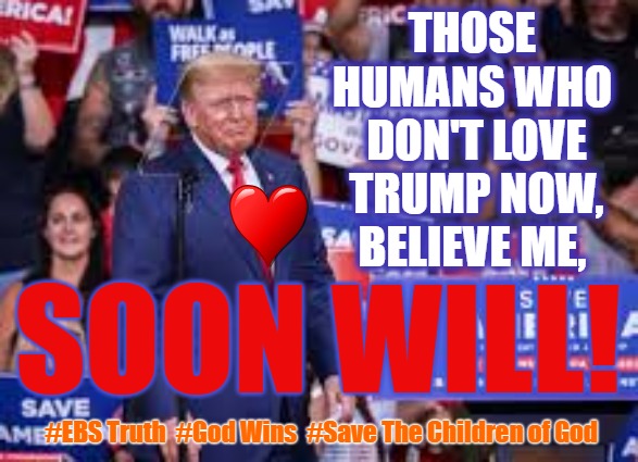 Those Who don't Love Trump soon will! | THOSE  HUMANS WHO 
DON'T LOVE TRUMP NOW, BELIEVE ME, SOON WILL! #EBS Truth  #God Wins  #Save The Children of God | image tagged in trump,the great awakening,ebs,gesara,save the children | made w/ Imgflip meme maker