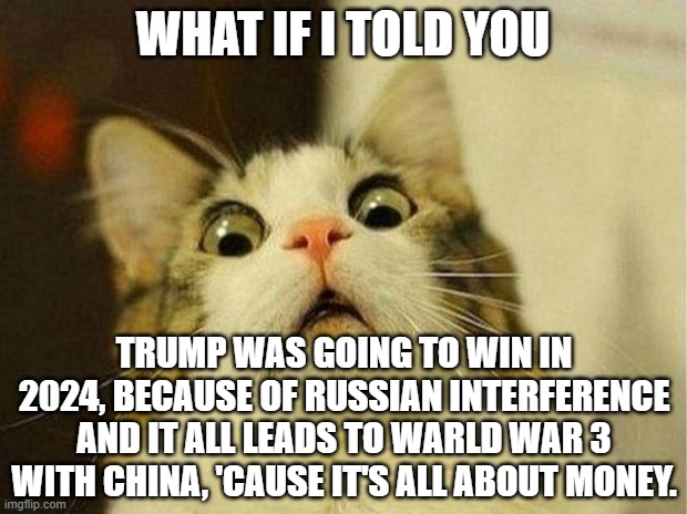 World war 3 | WHAT IF I TOLD YOU; TRUMP WAS GOING TO WIN IN 2024, BECAUSE OF RUSSIAN INTERFERENCE AND IT ALL LEADS TO WARLD WAR 3 WITH CHINA, 'CAUSE IT'S ALL ABOUT MONEY. | image tagged in memes,scared cat,china,russia,donald trump,2024 | made w/ Imgflip meme maker