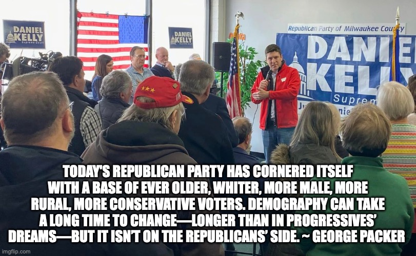 TODAY'S REPUBLICAN PARTY HAS CORNERED ITSELF WITH A BASE OF EVER OLDER, WHITER, MORE MALE, MORE RURAL, MORE CONSERVATIVE VOTERS. DEMOGRAPHY CAN TAKE A LONG TIME TO CHANGE—LONGER THAN IN PROGRESSIVES’ DREAMS—BUT IT ISN’T ON THE REPUBLICANS’ SIDE. ~ GEORGE PACKER | made w/ Imgflip meme maker