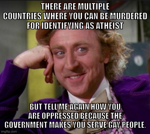 Christians want to be victims so bad | THERE ARE MULTIPLE COUNTRIES WHERE YOU CAN BE MURDERED FOR IDENTIFYING AS ATHEIST; BUT TELL ME AGAIN HOW YOU ARE OPPRESSED BECAUSE THE GOVERNMENT MAKES YOU SERVE GAY PEOPLE. | image tagged in condescending wonka,bake the cake,lgbtq,christianity,atheism,conservative logic | made w/ Imgflip meme maker