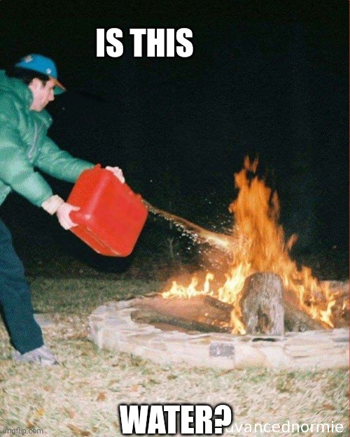 pouring gas on fire | IS THIS; WATER? | image tagged in pouring gas on fire | made w/ Imgflip meme maker