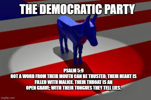 Democrats Lying meme | THE DEMOCRATIC PARTY; PSALM 5:9
NOT A WORD FROM THEIR MOUTH CAN BE TRUSTED; THEIR HEART IS FILLED WITH MALICE. THEIR THROAT IS AN OPEN GRAVE; WITH THEIR TONGUES THEY TELL LIES. | made w/ Imgflip meme maker
