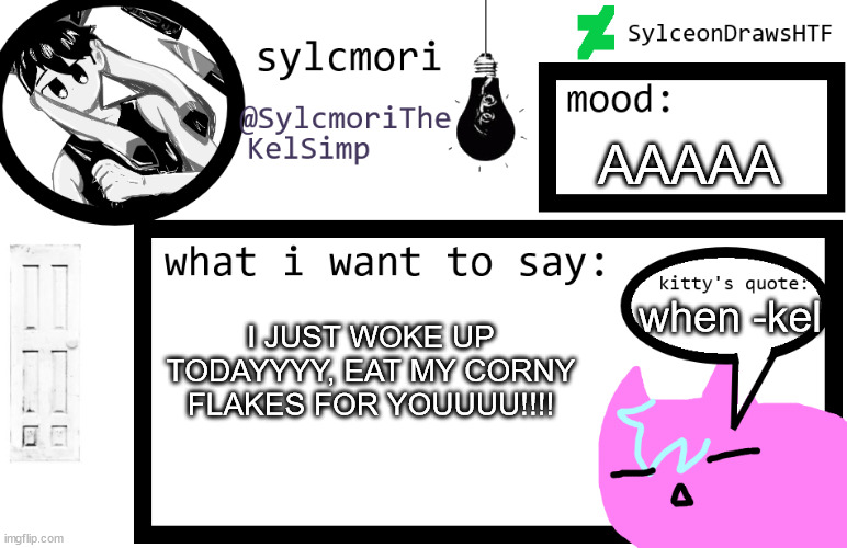 sylceon is in  love w/ kel uwuwuwu /hj | AAAAA; when -kel; I JUST WOKE UP TODAYYYY, EAT MY CORNY FLAKES FOR YOUUUU!!!! | image tagged in sylceon is in love w/ kel uwuwuwu /hj | made w/ Imgflip meme maker