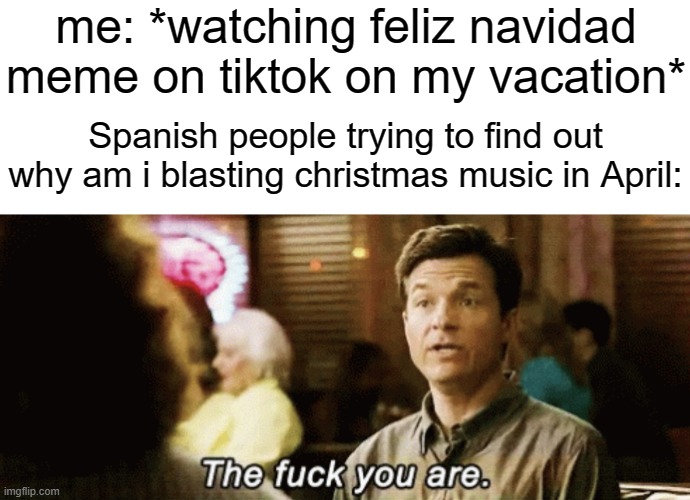 the f you are | me: *watching feliz navidad meme on tiktok on my vacation*; Spanish people trying to find out why am i blasting christmas music in April: | image tagged in the f you are | made w/ Imgflip meme maker