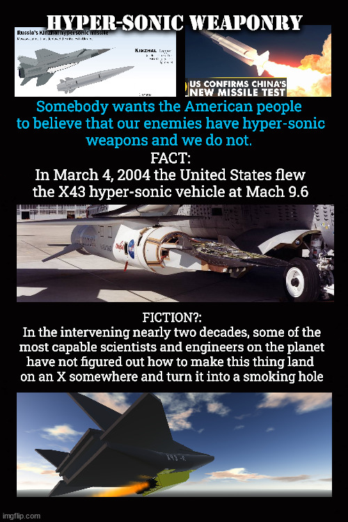 Hyper-sonic weaponry | Hyper-sonic weaponry; Somebody wants the American people 
to believe that our enemies have hyper-sonic
weapons and we do not. FACT:
In March 4, 2004 the United States flew
the X43 hyper-sonic vehicle at Mach 9.6; FICTION?:
In the intervening nearly two decades, some of the
most capable scientists and engineers on the planet
have not figured out how to make this thing land 
on an X somewhere and turn it into a smoking hole | image tagged in hyper-sonic weapons,balance of power,american military | made w/ Imgflip meme maker
