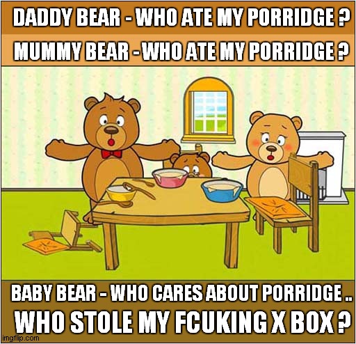 The Three Bears Retold ! | DADDY BEAR - WHO ATE MY PORRIDGE ? MUMMY BEAR - WHO ATE MY PORRIDGE ? BABY BEAR - WHO CARES ABOUT PORRIDGE .. WHO STOLE MY FCUKING X BOX ? | image tagged in the three bears,theft,porridge,xbox,dark humour | made w/ Imgflip meme maker