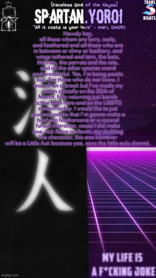 Man, haven't talked on this stream in a while, huh? | Howdy hey, all those whom are furry, scaly, and feathered and all those who are in between or slimy or leathery, and wings tethered and torn, the bats, the cats, the parrots and the rats, and all the other species weird and wonderful. Yes, I'm being poetic but..For those who do not know, I was off on a break but I've made my return officially on the 30th of March, fully returning just barely active both here and on the LGBTQ stream today. I would like to just post an update that I'm gonna make a back-up feathersona or a second fursuit character, cause I did make one. Ask Retro on Ronin, my skulldog like character, this one however will be a Little Auk because yea, save the little auks damnit. | image tagged in spartan yoroi's double sided template | made w/ Imgflip meme maker