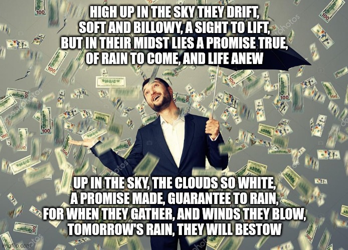 Rich main raining money | HIGH UP IN THE SKY THEY DRIFT,
SOFT AND BILLOWY, A SIGHT TO LIFT,
BUT IN THEIR MIDST LIES A PROMISE TRUE,
OF RAIN TO COME, AND LIFE ANEW; UP IN THE SKY, THE CLOUDS SO WHITE,
A PROMISE MADE, GUARANTEE TO RAIN,
FOR WHEN THEY GATHER, AND WINDS THEY BLOW,
TOMORROW'S RAIN, THEY WILL BESTOW | image tagged in rich main raining money | made w/ Imgflip meme maker