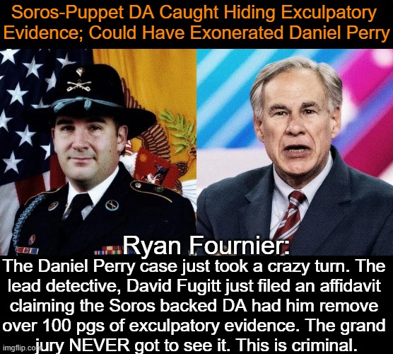 Prosecutorial Misconduct AGAIN? | Soros-Puppet DA Caught Hiding Exculpatory 
Evidence; Could Have Exonerated Daniel Perry; Ryan Fournier:; The Daniel Perry case just took a crazy turn. The 

lead detective, David Fugitt just filed an affidavit 

claiming the Soros backed DA had him remove 

over 100 pgs of exculpatory evidence. The grand 

jury NEVER got to see it. This is criminal. | image tagged in politics,daniel perry,george soros,partisan politics,dirty,evidence | made w/ Imgflip meme maker