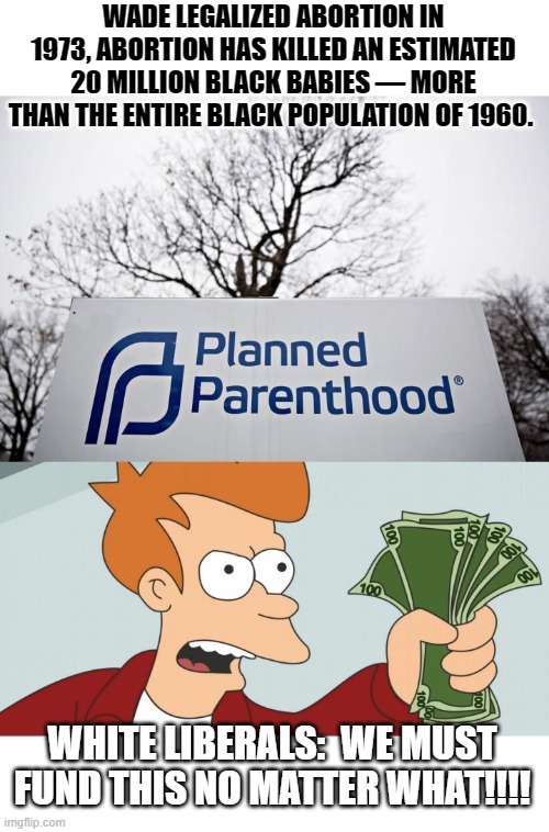 Guns got nothing on planned parenthood. | WADE LEGALIZED ABORTION IN 1973, ABORTION HAS KILLED AN ESTIMATED 20 MILLION BLACK BABIES — MORE THAN THE ENTIRE BLACK POPULATION OF 1960. WHITE LIBERALS:  WE MUST FUND THIS NO MATTER WHAT!!!! | image tagged in stupid liberals,blm,lol so funny,political meme,truth hurts,funny memes | made w/ Imgflip meme maker
