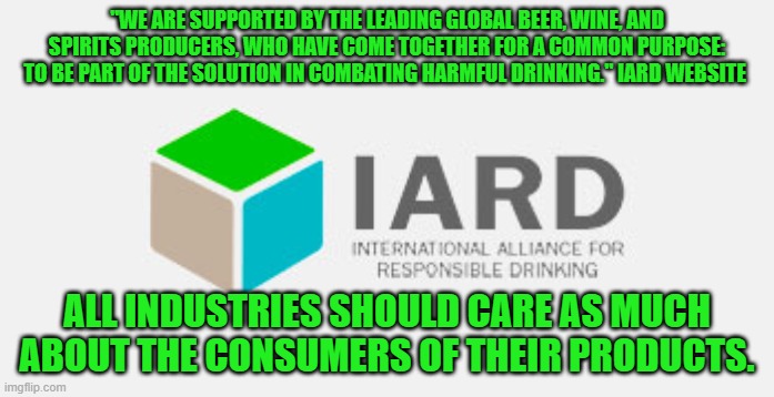 A Non-Profit Organization that says, "Know when to say 'No'." | "WE ARE SUPPORTED BY THE LEADING GLOBAL BEER, WINE, AND SPIRITS PRODUCERS, WHO HAVE COME TOGETHER FOR A COMMON PURPOSE: TO BE PART OF THE SOLUTION IN COMBATING HARMFUL DRINKING." IARD WEBSITE; ALL INDUSTRIES SHOULD CARE AS MUCH ABOUT THE CONSUMERS OF THEIR PRODUCTS. | image tagged in politics | made w/ Imgflip meme maker
