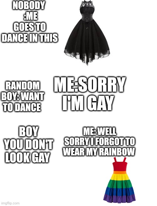 Why do people say this | NOBODY 
 :ME GOES TO DANCE IN THIS; ME:SORRY I'M GAY; RANDOM BOY: WANT TO DANCE; ME: WELL SORRY I FORGOT TO WEAR MY RAINBOW; BOY YOU DON'T LOOK GAY | image tagged in blank white template | made w/ Imgflip meme maker