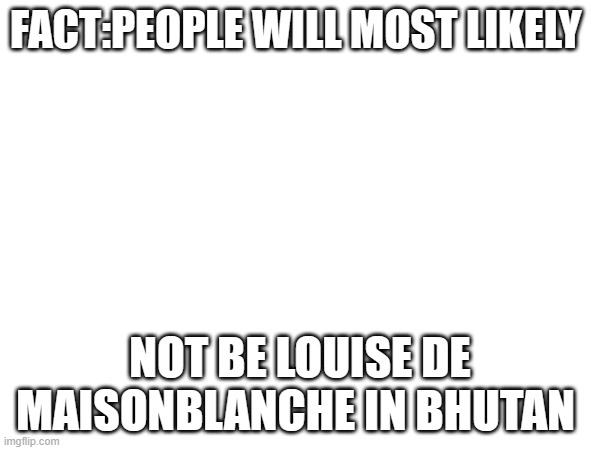 Straight up facts | FACT:PEOPLE WILL MOST LIKELY; NOT BE LOUISE DE MAISONBLANCHE IN BHUTAN | image tagged in fun fact | made w/ Imgflip meme maker