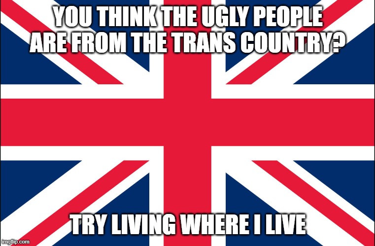 /hj | YOU THINK THE UGLY PEOPLE ARE FROM THE TRANS COUNTRY? TRY LIVING WHERE I LIVE | image tagged in great britain | made w/ Imgflip meme maker