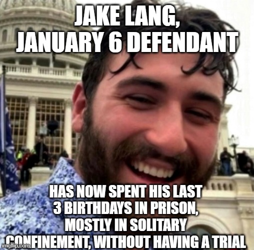 Jake Lang, political prisoner | JAKE LANG, JANUARY 6 DEFENDANT; HAS NOW SPENT HIS LAST 3 BIRTHDAYS IN PRISON, MOSTLY IN SOLITARY CONFINEMENT, WITHOUT HAVING A TRIAL | image tagged in january 6,tyranny,insurrection | made w/ Imgflip meme maker