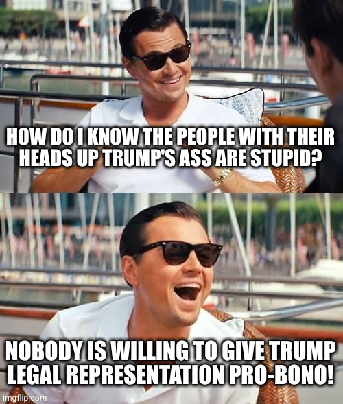 They're either too dumb to be lawyers, too dumb to recognize they're being played, or both | HOW DO I KNOW THE PEOPLE WITH THEIR
HEADS UP TRUMP'S ASS ARE STUPID? NOBODY IS WILLING TO GIVE TRUMP
LEGAL REPRESENTATION PRO-BONO! | image tagged in memes,leonardo dicaprio wolf of wall street | made w/ Imgflip meme maker