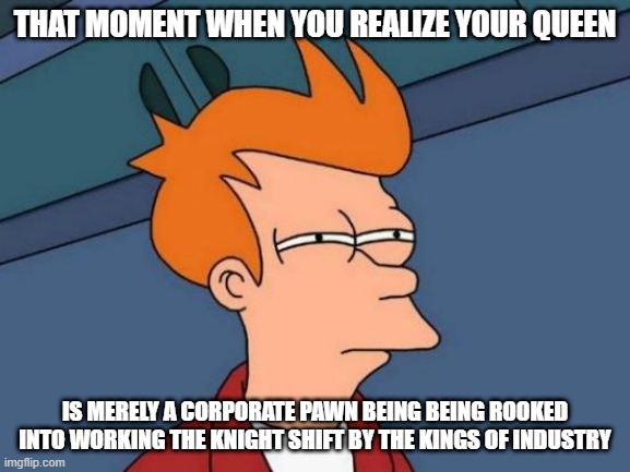 Futurama Fry Meme | THAT MOMENT WHEN YOU REALIZE YOUR QUEEN IS MERELY A CORPORATE PAWN BEING BEING ROOKED INTO WORKING THE KNIGHT SHIFT BY THE KINGS OF INDUSTRY | image tagged in memes,futurama fry | made w/ Imgflip meme maker