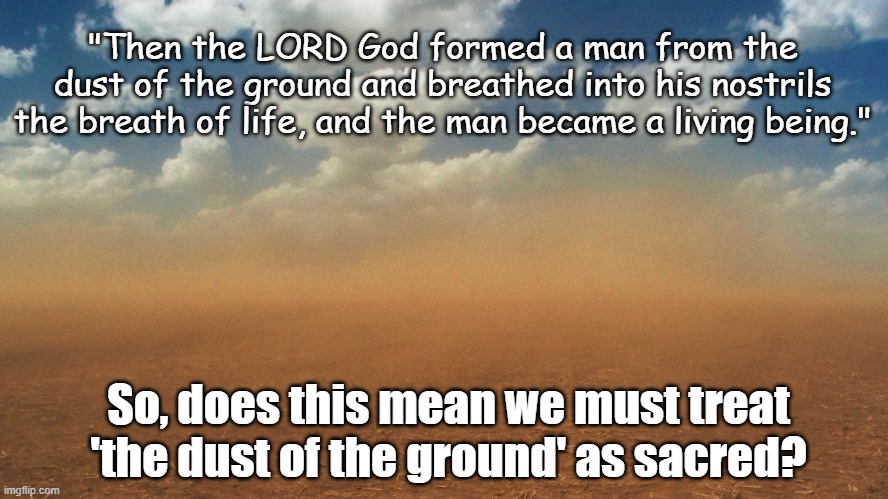Is 'dust' sacred? | "Then the LORD God formed a man from the dust of the ground and breathed into his nostrils the breath of life, and the man became a living being."; So, does this mean we must treat 'the dust of the ground' as sacred? | image tagged in dust,sacred,god,life,life begins,man | made w/ Imgflip meme maker