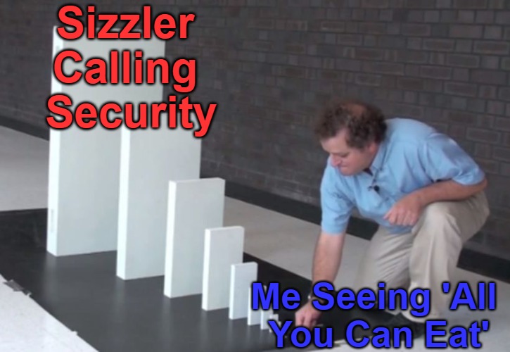 All You Can Exit | Sizzler 

Calling 

Security; Me Seeing 'All 

You Can Eat' | image tagged in domino effect,food memes,appetite,salad bars,buffets,restaurant protection | made w/ Imgflip meme maker
