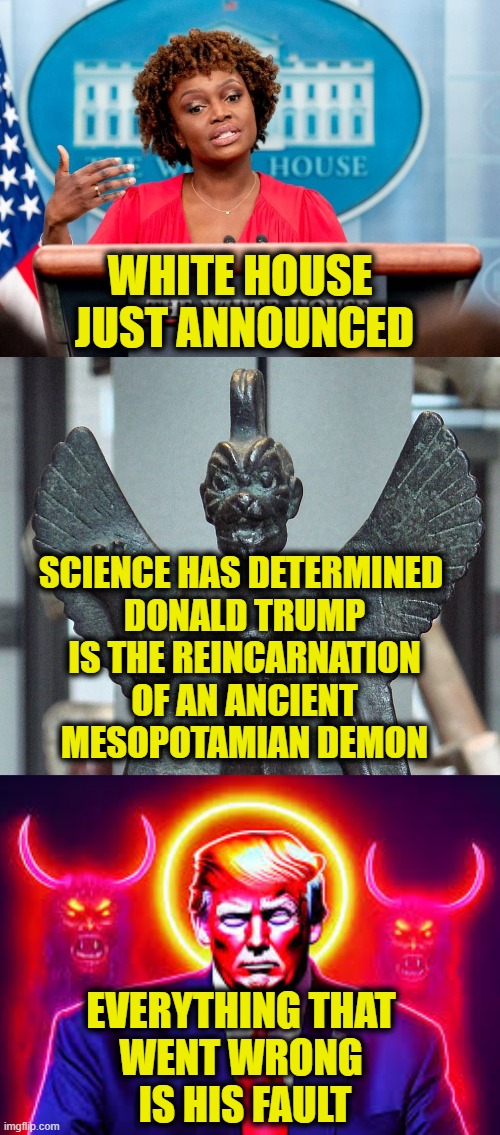 Ancient Evil | WHITE HOUSE 
JUST ANNOUNCED; SCIENCE HAS DETERMINED 
DONALD TRUMP
IS THE REINCARNATION
OF AN ANCIENT
MESOPOTAMIAN DEMON; EVERYTHING THAT 
WENT WRONG 
IS HIS FAULT | image tagged in donald trump | made w/ Imgflip meme maker