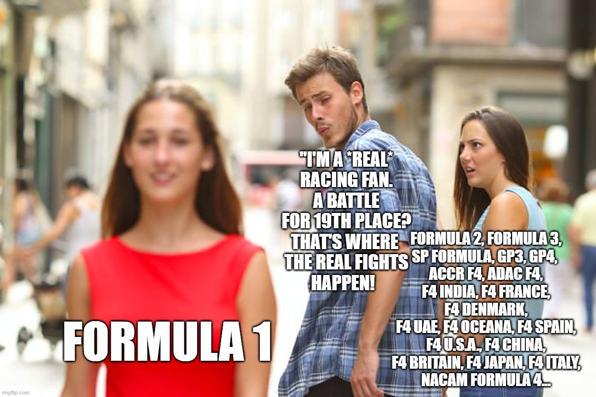 Distracted Boyfriend Meme | "I'M A *REAL*
RACING FAN.
A BATTLE FOR 19TH PLACE?
THAT'S WHERE 
THE REAL FIGHTS
HAPPEN! FORMULA 2, FORMULA 3,
SP FORMULA, GP3, GP4, 
ACCR F4, ADAC F4,
F4 INDIA, F4 FRANCE,
F4 DENMARK,
F4 UAE, F4 OCEANA, F4 SPAIN,
F4 U.S.A., F4 CHINA,
F4 BRITAIN, F4 JAPAN, F4 ITALY,
NACAM FORMULA 4... FORMULA 1 | image tagged in memes,distracted boyfriend | made w/ Imgflip meme maker