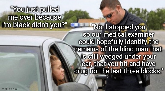 Just Because | "You just pulled me over because I'm black didn't you?"; "No. I stopped you so our medical examiner could hopefully Identify the remains of the blind man that is still wedged under your car, that you hit and have drug for the last three blocks." | image tagged in white cop pulling over black woman,women,bad drivers,cop,traffic | made w/ Imgflip meme maker