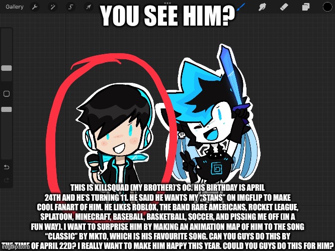 TOP SECRET (I will create a stream where you guys can post the gifts of your animations in. | YOU SEE HIM? THIS IS KILLSQUAD (MY BROTHER)’S OC. HIS BIRTHDAY IS APRIL 24TH AND HE’S TURNING 11. HE SAID HE WANTS MY “STANS” ON IMGFLIP TO MAKE COOL FANART OF HIM. HE LIKES ROBLOX, THE BAND RARE AMERICANS, ROCKET LEAGUE, SPLATOON, MINECRAFT, BASEBALL, BASKETBALL, SOCCER, AND PISSING ME OFF (IN A FUN WAY). I WANT TO SURPRISE HIM BY MAKING AN ANIMATION MAP OF HIM TO THE SONG “CLASSIC” BY MKTO, WHICH IS HIS FAVOURITE SONG. CAN YOU GUYS DO THIS BY THE TIME OF APRIL 22D? I REALLY WANT TO MAKE HIM HAPPY THIS YEAR. COULD YOU GUYS DO THIS FOR HIM? | image tagged in surprise | made w/ Imgflip meme maker