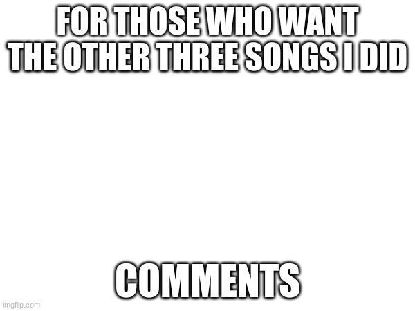FOR THOSE WHO WANT THE OTHER THREE SONGS I DID; COMMENTS | made w/ Imgflip meme maker