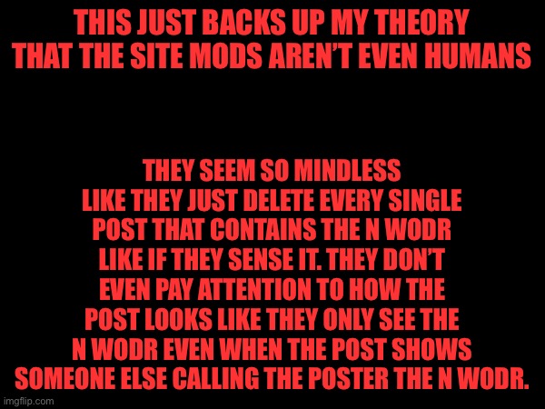 Site mods are bots 100% | THEY SEEM SO MINDLESS LIKE THEY JUST DELETE EVERY SINGLE POST THAT CONTAINS THE N WODR LIKE IF THEY SENSE IT. THEY DON’T EVEN PAY ATTENTION TO HOW THE POST LOOKS LIKE THEY ONLY SEE THE N WODR EVEN WHEN THE POST SHOWS SOMEONE ELSE CALLING THE POSTER THE N WODR. THIS JUST BACKS UP MY THEORY THAT THE SITE MODS AREN’T EVEN HUMANS | made w/ Imgflip meme maker