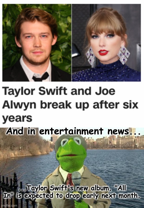 Wake up babe, new breakup dropped | And in entertainment news... ...Taylor Swift's new album, "All In" is expected to drop early next month. | image tagged in kermit news report,taylor swift | made w/ Imgflip meme maker