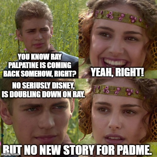 The Ray Palpatine disney debacle continues! | YOU KNOW RAY PALPATINE IS COMING BACK SOMEHOW, RIGHT? YEAH, RIGHT! NO SERIUSLY DISNEY, IS DOUBLING DOWN ON RAY. BUT NO NEW STORY FOR PADME. | image tagged in anakin padme 4 panel,ray palpatine,star wars,disney,padme,palpatine | made w/ Imgflip meme maker