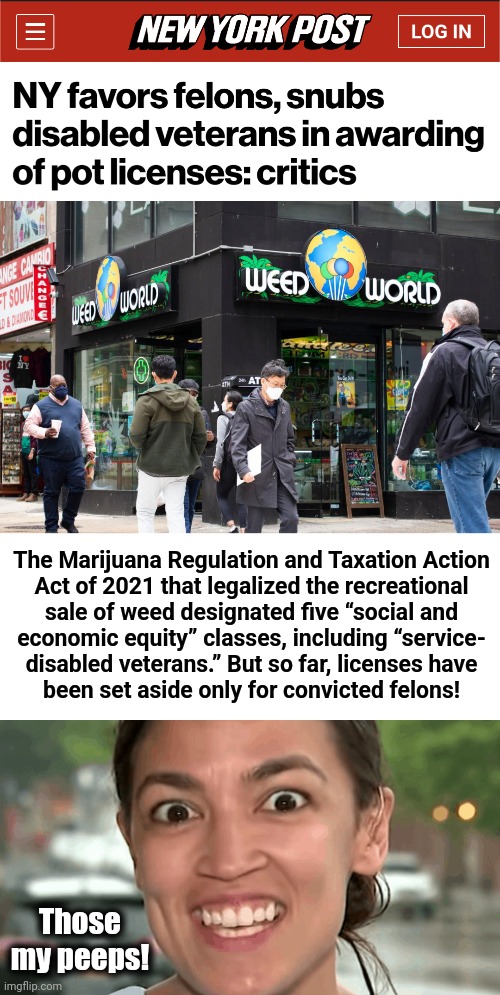 New York, New York... | The Marijuana Regulation and Taxation Action
Act of 2021 that legalized the recreational
sale of weed designated five “social and
economic equity” classes, including “service-
disabled veterans.” But so far, licenses have
been set aside only for convicted felons! Those
my peeps! | image tagged in aoc crazy eyes,memes,alexandria ocasio-cortez,new york city,democrats,marijuana | made w/ Imgflip meme maker