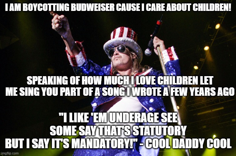 kid rock 4th | I AM BOYCOTTING BUDWEISER CAUSE I CARE ABOUT CHILDREN! SPEAKING OF HOW MUCH I LOVE CHILDREN LET ME SING YOU PART OF A SONG I WROTE A FEW YEARS AGO; "I LIKE 'EM UNDERAGE SEE
SOME SAY THAT'S STATUTORY
BUT I SAY IT'S MANDATORY!" - COOL DADDY COOL | image tagged in kid rock 4th | made w/ Imgflip meme maker