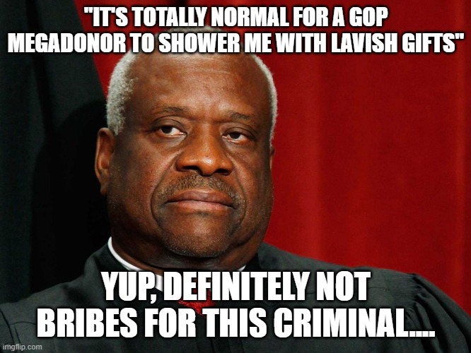 Clarence Thomas | "IT'S TOTALLY NORMAL FOR A GOP MEGADONOR TO SHOWER ME WITH LAVISH GIFTS"; YUP, DEFINITELY NOT BRIBES FOR THIS CRIMINAL.... | image tagged in clarence thomas | made w/ Imgflip meme maker