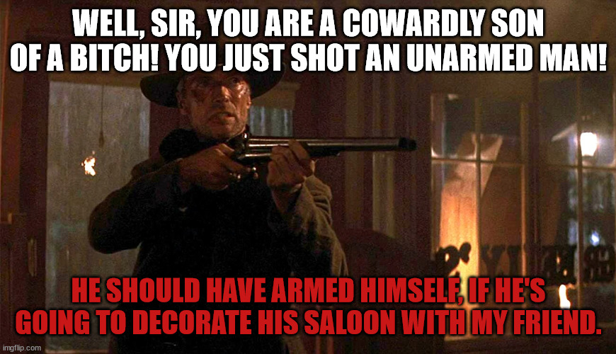William Munny | WELL, SIR, YOU ARE A COWARDLY SON OF A BITCH! YOU JUST SHOT AN UNARMED MAN! HE SHOULD HAVE ARMED HIMSELF, IF HE'S GOING TO DECORATE HIS SALOON WITH MY FRIEND. | image tagged in revenge,western,unforgiven,clint eastwood | made w/ Imgflip meme maker