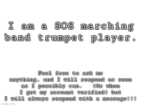 SOS | I am a SOS marching band trumpet player. Feel free to ask me anything, and I will respond as soon as I possibly can.   (Or when I get my account verified) but I will always respond with a message!!! | image tagged in blank white template | made w/ Imgflip meme maker