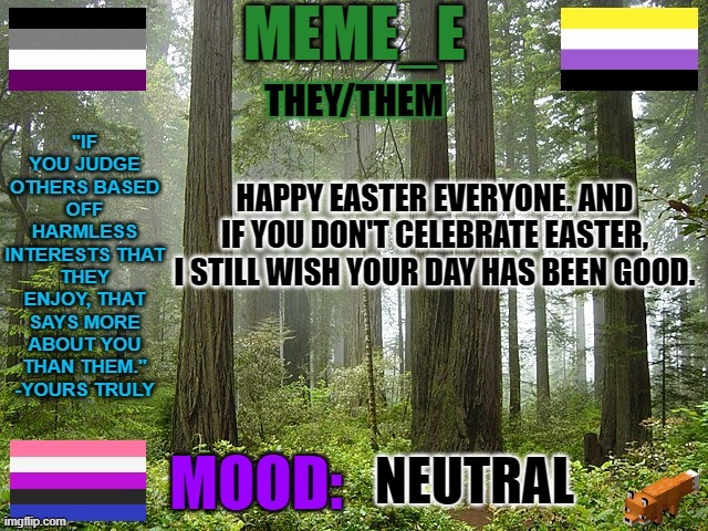Happy Easter and good day. | HAPPY EASTER EVERYONE. AND IF YOU DON'T CELEBRATE EASTER, I STILL WISH YOUR DAY HAS BEEN GOOD. NEUTRAL | image tagged in easter,happy easter | made w/ Imgflip meme maker
