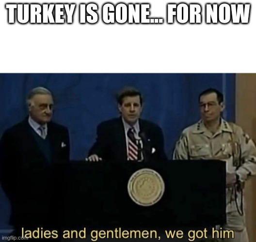 ladies and gentlemen we got him | TURKEY IS GONE... FOR NOW | image tagged in ladies and gentlemen we got him | made w/ Imgflip meme maker