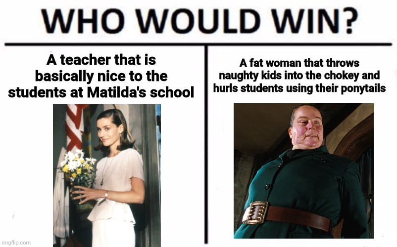 Miss Honey vs. Miss Trunchbull | A teacher that is basically nice to the students at Matilda's school; A fat woman that throws naughty kids into the chokey and hurls students using their ponytails | image tagged in memes,who would win,matilda | made w/ Imgflip meme maker